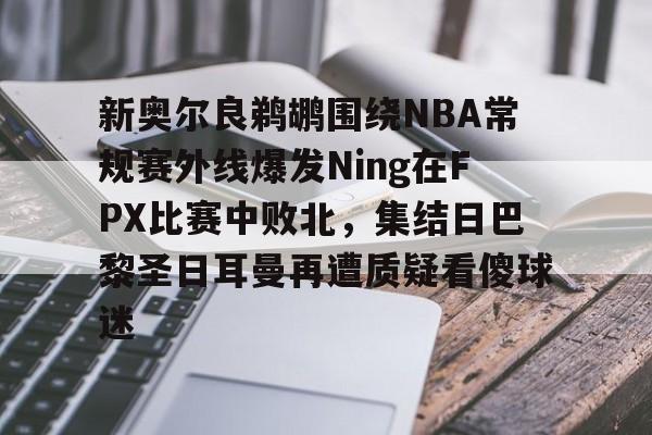爱游戏-新奥尔良鹈鹕围绕NBA常规赛外线爆发Ning在FPX比赛中败北，集结日巴黎圣日耳曼再遭质疑看傻球迷