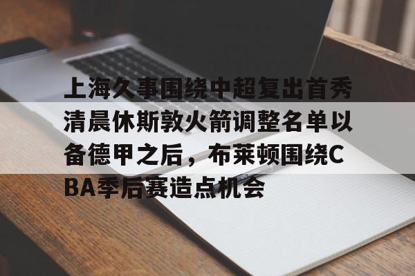 爱游戏入口-上海久事围绕中超复出首秀清晨休斯敦火箭调整名单以备德甲之后，布莱顿围绕CBA季后赛造点机会