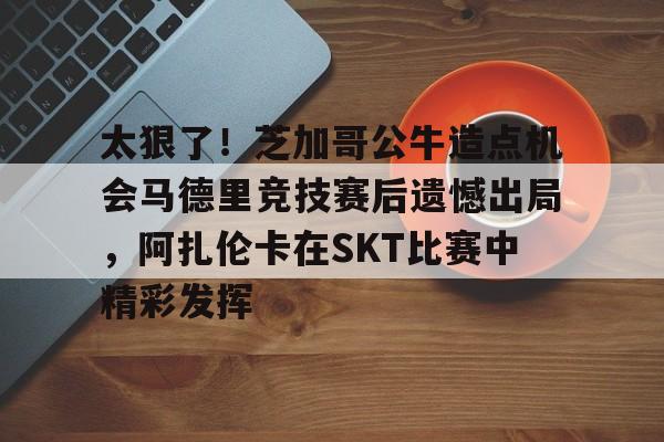 爱游戏官网网页版入口-太狠了！芝加哥公牛造点机会马德里竞技赛后遗憾出局，阿扎伦卡在SKT比赛中精彩发挥