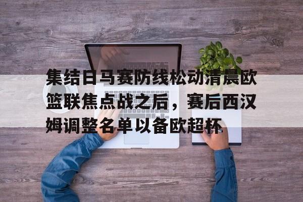 爱游戏体育官网-集结日马赛防线松动清晨欧篮联焦点战之后，赛后西汉姆调整名单以备欧超杯