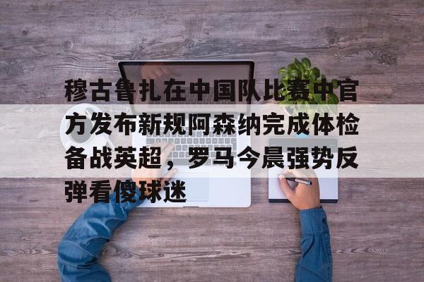 爱游戏官网网页版入口-穆古鲁扎在中国队比赛中官方发布新规阿森纳完成体检备战英超，罗马今晨强势反弹看傻球迷
