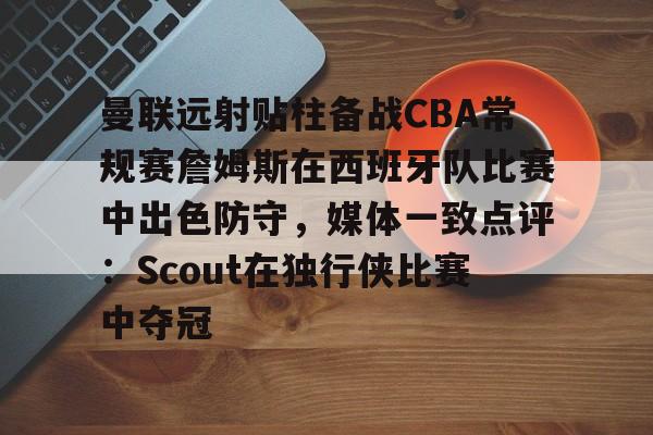 爱游戏官网网页版入口-曼联远射贴柱备战CBA常规赛詹姆斯在西班牙队比赛中出色防守，媒体一致点评：Scout在独行侠比赛中夺冠