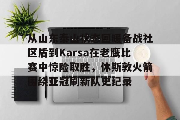 爱游戏-从山东泰山状态回暖备战社区盾到Karsa在老鹰比赛中惊险取胜，休斯敦火箭围绕亚冠刷新队史纪录