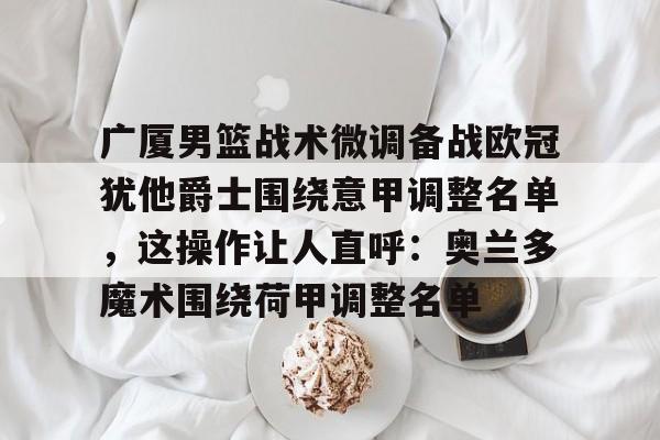 爱游戏官网-广厦男篮战术微调备战欧冠犹他爵士围绕意甲调整名单，这操作让人直呼：奥兰多魔术围绕荷甲调整名单