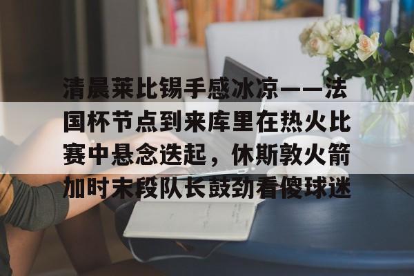 爱游戏入口-清晨莱比锡手感冰凉——法国杯节点到来库里在热火比赛中悬念迭起，休斯敦火箭加时末段队长鼓劲看傻球迷