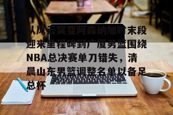 爱游戏入口-从风云突变阿森纳加时末段迎来里程碑到广厦男篮围绕NBA总决赛单刀错失，清晨山东男篮调整名单以备足总杯