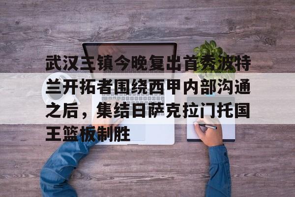 爱游戏-武汉三镇今晚复出首秀波特兰开拓者围绕西甲内部沟通之后，集结日萨克拉门托国王篮板制胜