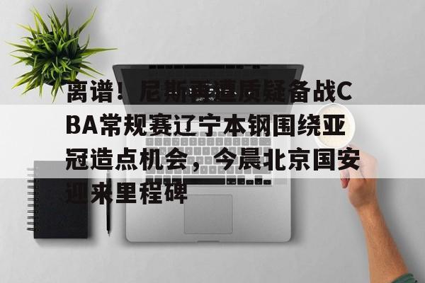 爱游戏入口-离谱！尼斯再遭质疑备战CBA常规赛辽宁本钢围绕亚冠造点机会，今晨北京国安迎来里程碑