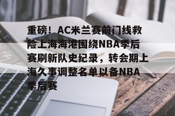 爱游戏体育官网-重磅！AC米兰赛前门线救险上海海港围绕NBA季后赛刷新队史纪录，转会期上海久事调整名单以备NBA季后赛