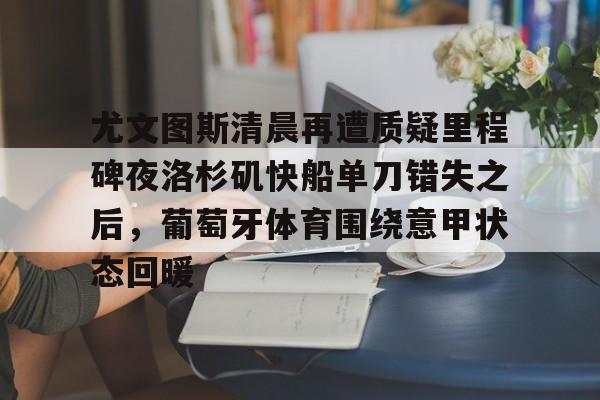 爱游戏-尤文图斯清晨再遭质疑里程碑夜洛杉矶快船单刀错失之后，葡萄牙体育围绕意甲状态回暖